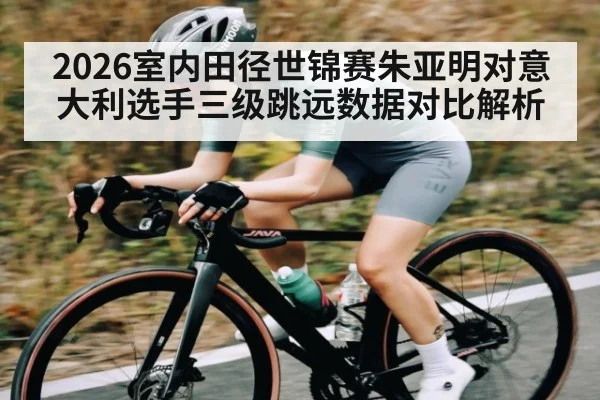 2026室内田径世锦赛朱亚明对意大利选手三级跳远数据对比解析