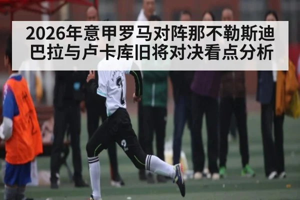 2026年意甲罗马对阵那不勒斯迪巴拉与卢卡库旧将对决看点分析